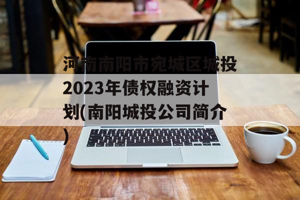 河南南阳市宛城区城投2023年债权融资计划(南阳城投公司简介)