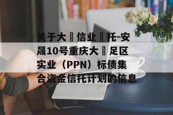 关于大‮信业‬托-安晟10号重庆大‬足区实业（PPN）标债集合资金信托计划的信息