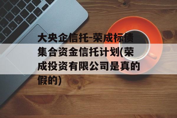 大央企信托-荣成标债集合资金信托计划(荣成投资有限公司是真的假的)