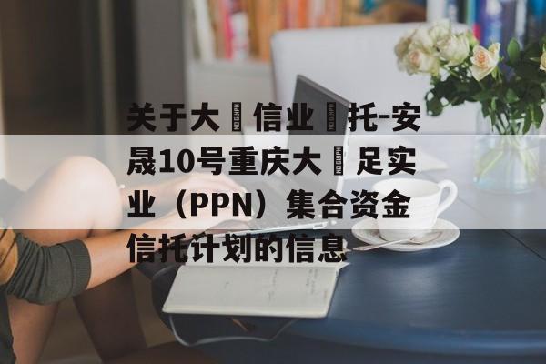 关于大‮信业‬托-安晟10号重庆大‬足实业（PPN）集合资金信托计划的信息