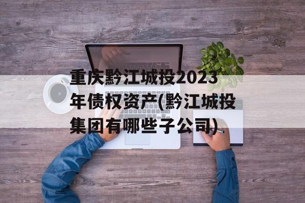 重庆黔江城投2023年债权资产(黔江城投集团有哪些子公司)