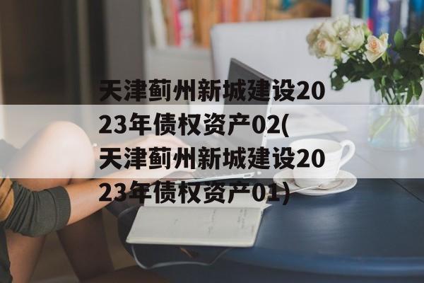 天津蓟州新城建设2023年债权资产02(天津蓟州新城建设2023年债权资产01)