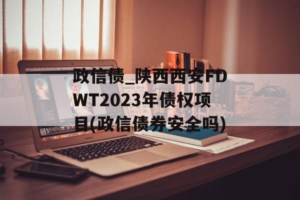 政信债_陕西西安FDWT2023年债权项目(政信债券安全吗)