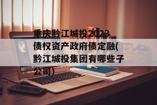 重庆黔江城投2023债权资产政府债定融(黔江城投集团有哪些子公司)