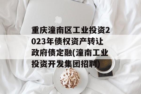 重庆潼南区工业投资2023年债权资产转让政府债定融(潼南工业投资开发集团招聘)