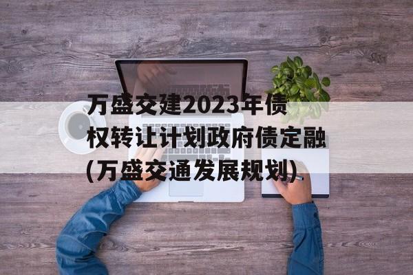 万盛交建2023年债权转让计划政府债定融(万盛交通发展规划)