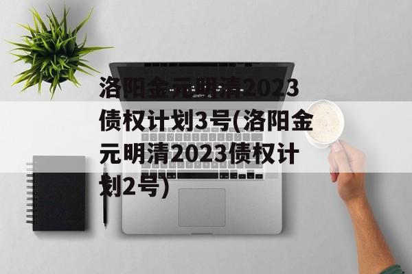 洛阳金元明清2023债权计划3号(洛阳金元明清2023债权计划2号)