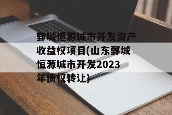 鄄城恒源城市开发资产收益权项目(山东鄄城恒源城市开发2023年债权转让)