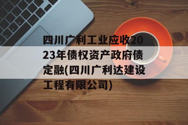 四川广利工业应收2023年债权资产政府债定融(四川广利达建设工程有限公司)