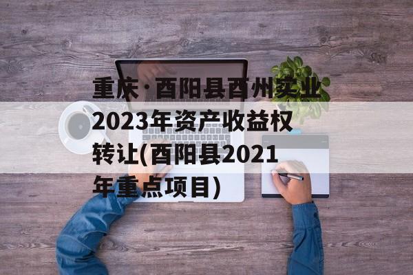 重庆·酉阳县酉州实业2023年资产收益权转让(酉阳县2021年重点项目)