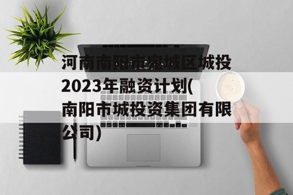 河南南阳市宛城区城投2023年融资计划(南阳市城投资集团有限公司)