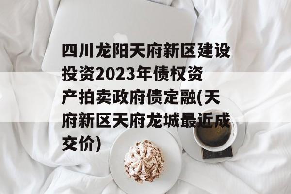 四川龙阳天府新区建设投资2023年债权资产拍卖政府债定融(天府新区天府龙城最近成交价)