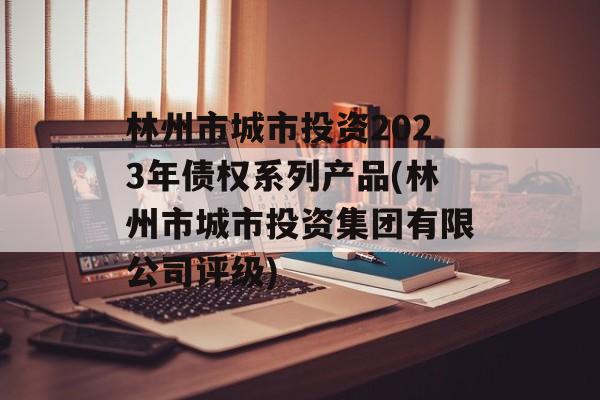 林州市城市投资2023年债权系列产品(林州市城市投资集团有限公司评级)