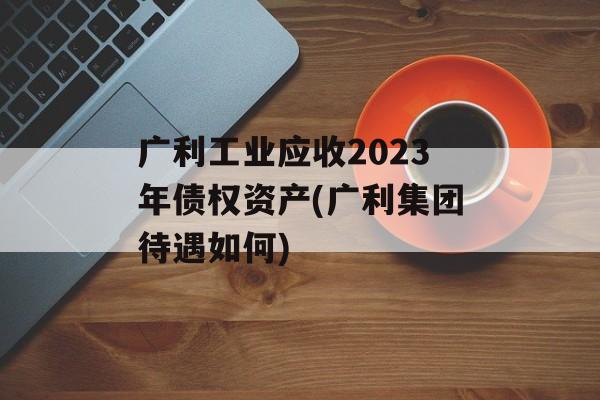 广利工业应收2023年债权资产(广利集团待遇如何)