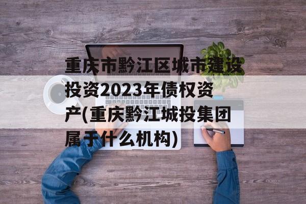 重庆市黔江区城市建设投资2023年债权资产(重庆黔江城投集团属于什么机构)