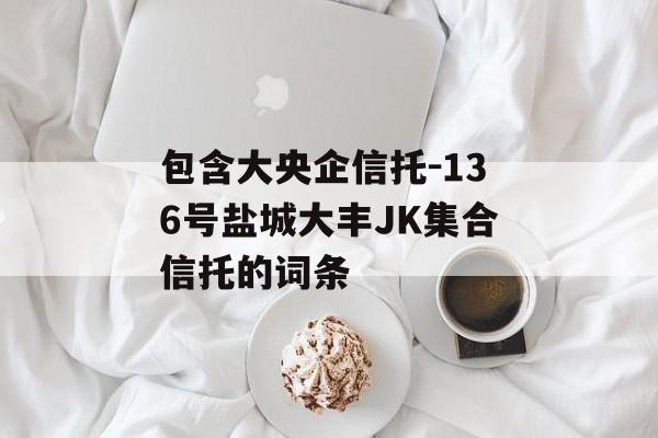 包含大央企信托-136号盐城大丰JK集合信托的词条