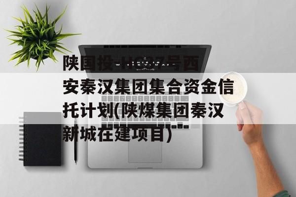 陕国投-HC37号西安秦汉集团集合资金信托计划(陕煤集团秦汉新城在建项目)