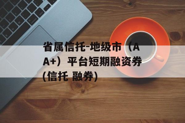 省属信托-地级市（AA+）平台短期融资券(信托 融券)