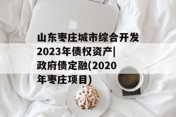 山东枣庄城市综合开发2023年债权资产|政府债定融(2020年枣庄项目)