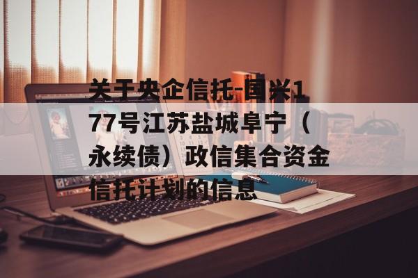 关于央企信托-国兴177号江苏盐城阜宁（永续债）政信集合资金信托计划的信息