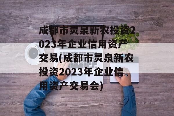 成都市灵泉新农投资2023年企业信用资产交易(成都市灵泉新农投资2023年企业信用资产交易会)