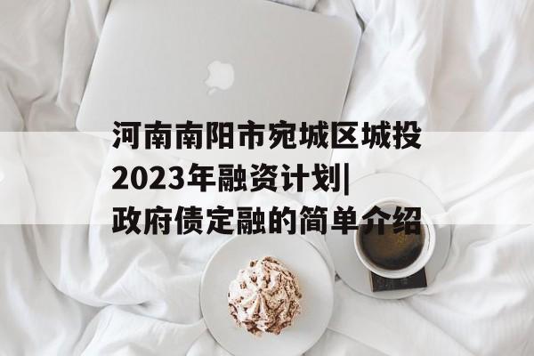 河南南阳市宛城区城投2023年融资计划|政府债定融的简单介绍