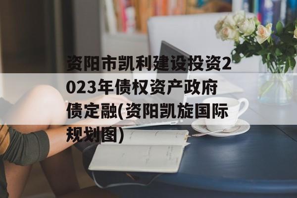 资阳市凯利建设投资2023年债权资产政府债定融(资阳凯旋国际规划图)