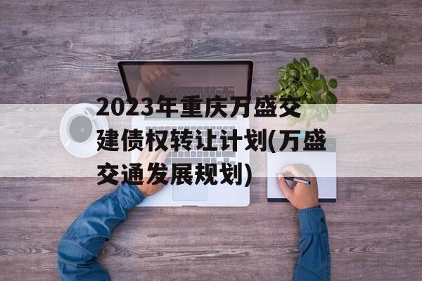 2023年重庆万盛交建债权转让计划(万盛交通发展规划)