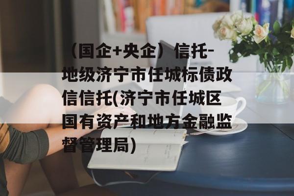 （国企+央企）信托-地级济宁市任城标债政信信托(济宁市任城区国有资产和地方金融监督管理局)