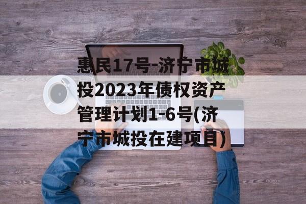 惠民17号-济宁市城投2023年债权资产管理计划1-6号(济宁市城投在建项目)