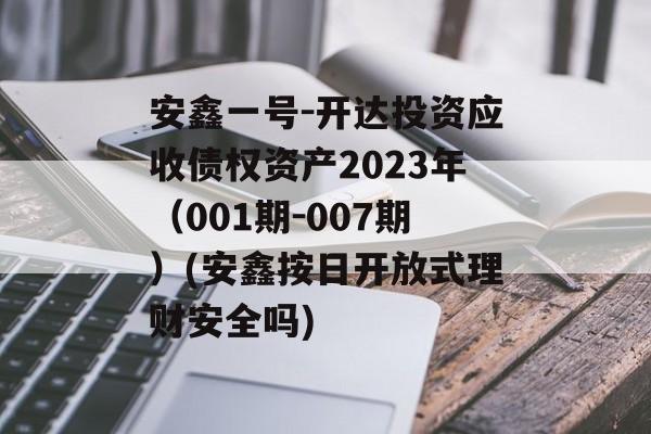 安鑫一号-开达投资应收债权资产2023年（001期-007期）(安鑫按日开放式理财安全吗)