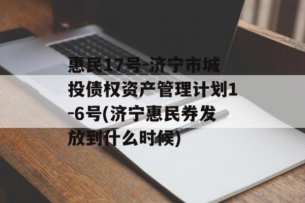 惠民17号-济宁市城投债权资产管理计划1-6号(济宁惠民券发放到什么时候)