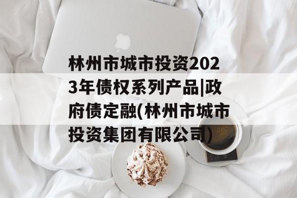 林州市城市投资2023年债权系列产品|政府债定融(林州市城市投资集团有限公司)