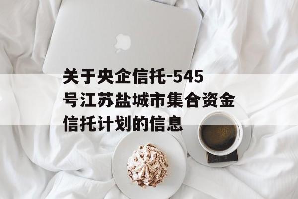 关于央企信托-545号江苏盐城市集合资金信托计划的信息