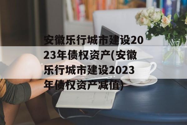 安徽乐行城市建设2023年债权资产(安徽乐行城市建设2023年债权资产减值)