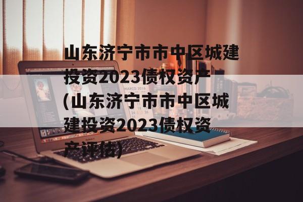 山东济宁市市中区城建投资2023债权资产(山东济宁市市中区城建投资2023债权资产评估)