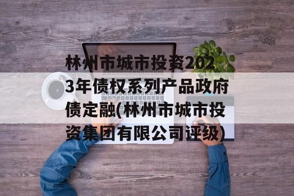 林州市城市投资2023年债权系列产品政府债定融(林州市城市投资集团有限公司评级)