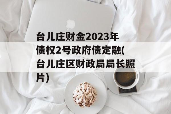 台儿庄财金2023年债权2号政府债定融(台儿庄区财政局局长照片)