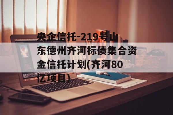 央企信托-219号山东德州齐河标债集合资金信托计划(齐河80亿项目)