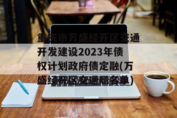 重庆市万盛经开区交通开发建设2023年债权计划政府债定融(万盛经开区交通局名单)