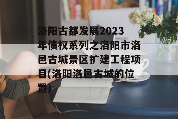 洛阳古都发展2023年债权系列之洛阳市洛邑古城景区扩建工程项目(洛阳洛邑古城的位置)