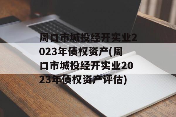 周口市城投经开实业2023年债权资产(周口市城投经开实业2023年债权资产评估)