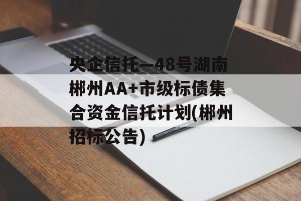 央企信托—48号湖南郴州AA+市级标债集合资金信托计划(郴州招标公告)