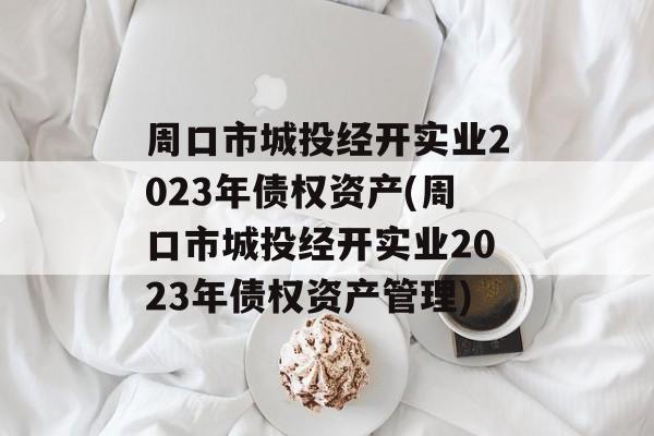 周口市城投经开实业2023年债权资产(周口市城投经开实业2023年债权资产管理)