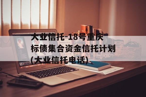 大业信托-18号重庆标债集合资金信托计划(大业信托电话)