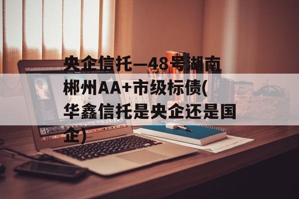 央企信托—48号湖南郴州AA+市级标债(华鑫信托是央企还是国企)