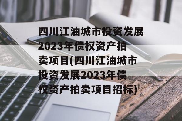 四川江油城市投资发展2023年债权资产拍卖项目(四川江油城市投资发展2023年债权资产拍卖项目招标)