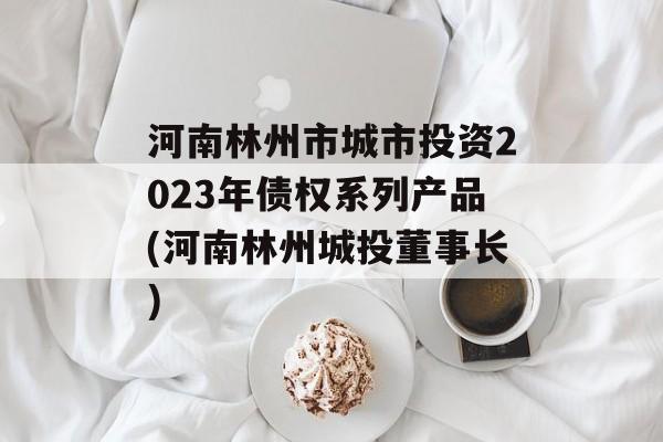 河南林州市城市投资2023年债权系列产品(河南林州城投董事长)