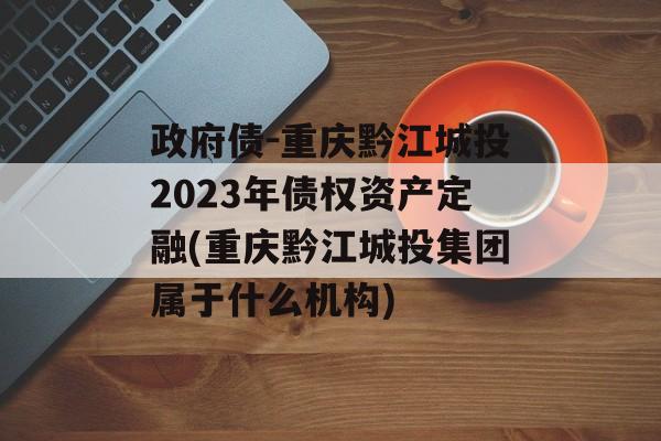 政府债-重庆黔江城投2023年债权资产定融(重庆黔江城投集团属于什么机构)