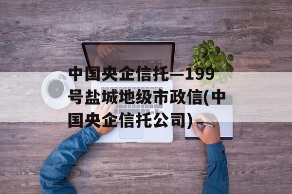 中国央企信托—199号盐城地级市政信(中国央企信托公司)